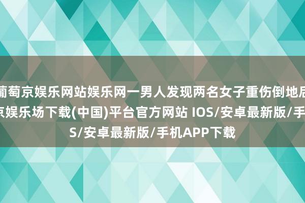 葡萄京娱乐网站娱乐网一男人发现两名女子重伤倒地后报警-葡萄京娱乐场下载(中国)平台官方网站 IOS/安卓最新版/手机APP下载