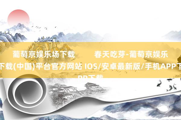 葡萄京娱乐场下载 春天吃芽-葡萄京娱乐场下载(中国)平台官方网站 IOS/安卓最新版/手机APP下载