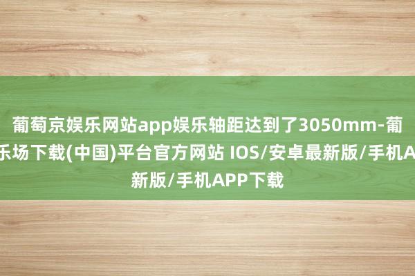 葡萄京娱乐网站app娱乐轴距达到了3050mm-葡萄京娱乐场下载(中国)平台官方网站 IOS/安卓最新版/手机APP下载