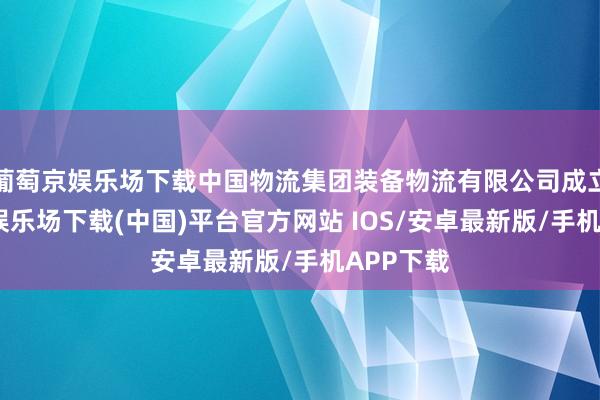 葡萄京娱乐场下载中国物流集团装备物流有限公司成立-葡萄京娱乐场下载(中国)平台官方网站 IOS/安卓最新版/手机APP下载