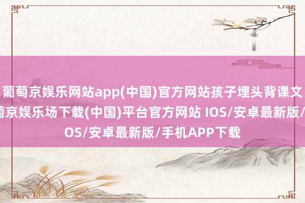 葡萄京娱乐网站app(中国)官方网站孩子埋头背课文、刷习题-葡萄京娱乐场下载(中国)平台官方网站 IOS/安卓最新版/手机APP下载