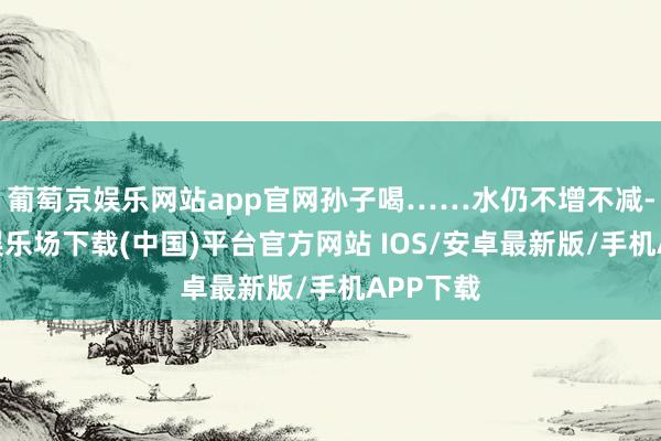 葡萄京娱乐网站app官网孙子喝……水仍不增不减-葡萄京娱乐场下载(中国)平台官方网站 IOS/安卓最新版/手机APP下载
