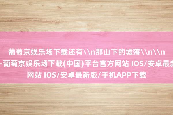 葡萄京娱乐场下载还有\n那山下的墟落\n\n一阵长鸣的喇叭声-葡萄京娱乐场下载(中国)平台官方网站 IOS/安卓最新版/手机APP下载