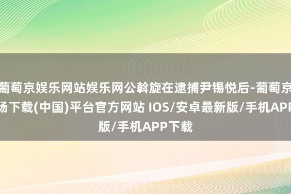 葡萄京娱乐网站娱乐网公斡旋在逮捕尹锡悦后-葡萄京娱乐场下载(中国)平台官方网站 IOS/安卓最新版/手机APP下载