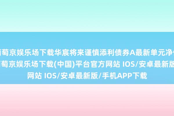 葡萄京娱乐场下载华宸将来谨慎添利债券A最新单元净值为1.2769元-葡萄京娱乐场下载(中国)平台官方网站 IOS/安卓最新版/手机APP下载