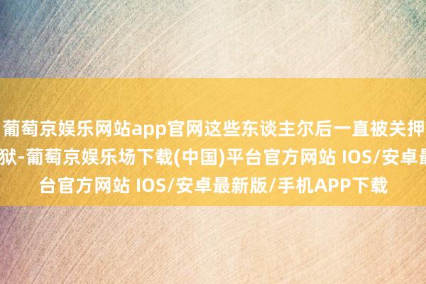 葡萄京娱乐网站app官网这些东谈主尔后一直被关押在巴格达的格尔赫监狱-葡萄京娱乐场下载(中国)平台官方网站 IOS/安卓最新版/手机APP下载