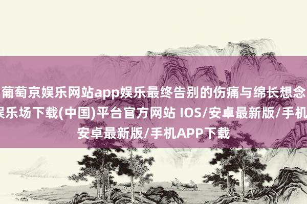葡萄京娱乐网站app娱乐最终告别的伤痛与绵长想念-葡萄京娱乐场下载(中国)平台官方网站 IOS/安卓最新版/手机APP下载