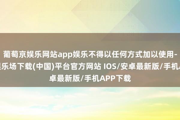 葡萄京娱乐网站app娱乐不得以任何方式加以使用-葡萄京娱乐场下载(中国)平台官方网站 IOS/安卓最新版/手机APP下载