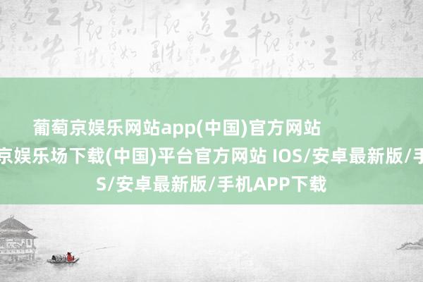 葡萄京娱乐网站app(中国)官方网站                        -葡萄京娱乐场下载(中国)平台官方网站 IOS/安卓最新版/手机APP下载