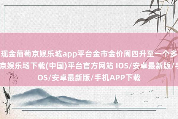 现金葡萄京娱乐城app平台金市金价周四升至一个多月高点-葡萄京娱乐场下载(中国)平台官方网站 IOS/安卓最新版/手机APP下载