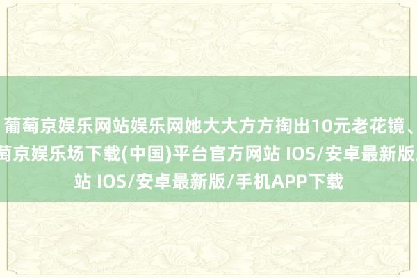 葡萄京娱乐网站娱乐网她大大方方掏出10元老花镜、2.5元耳饰-葡萄京娱乐场下载(中国)平台官方网站 IOS/安卓最新版/手机APP下载