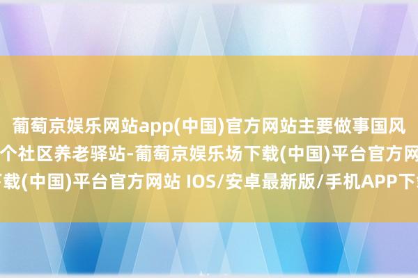 葡萄京娱乐网站app(中国)官方网站主要做事国风好意思仑和燕保家园两个社区养老驿站-葡萄京娱乐场下载(中国)平台官方网站 IOS/安卓最新版/手机APP下载