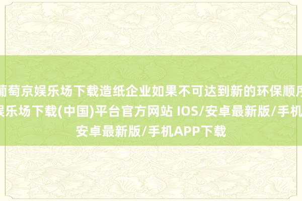 葡萄京娱乐场下载造纸企业如果不可达到新的环保顺序-葡萄京娱乐场下载(中国)平台官方网站 IOS/安卓最新版/手机APP下载