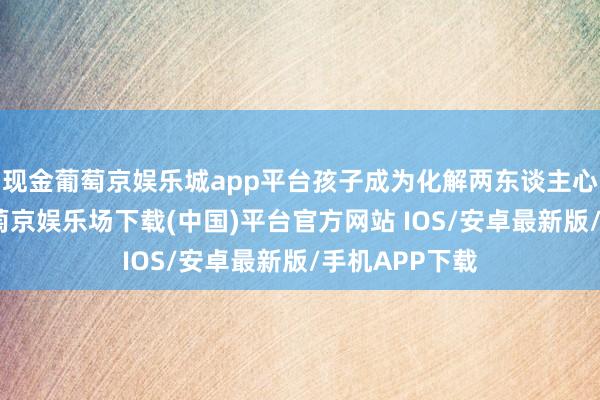 现金葡萄京娱乐城app平台孩子成为化解两东谈主心结的纽带-葡萄京娱乐场下载(中国)平台官方网站 IOS/安卓最新版/手机APP下载