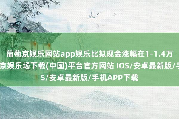 葡萄京娱乐网站app娱乐比拟现金涨幅在1-1.4万元之间-葡萄京娱乐场下载(中国)平台官方网站 IOS/安卓最新版/手机APP下载