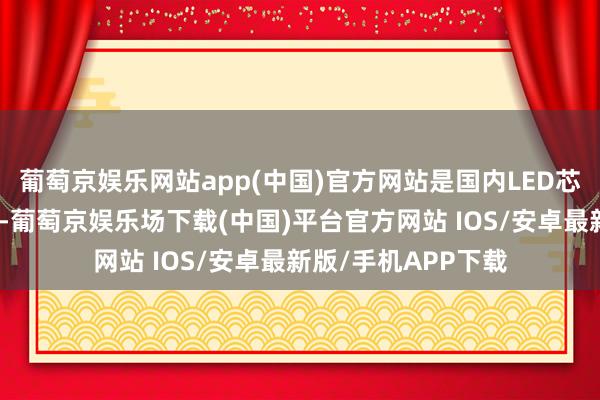 葡萄京娱乐网站app(中国)官方网站是国内LED芯片行业的龙头企业-葡萄京娱乐场下载(中国)平台官方网站 IOS/安卓最新版/手机APP下载