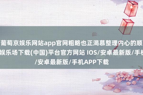 葡萄京娱乐网站app官网粗略也正渴慕整理内心的顺次-葡萄京娱乐场下载(中国)平台官方网站 IOS/安卓最新版/手机APP下载