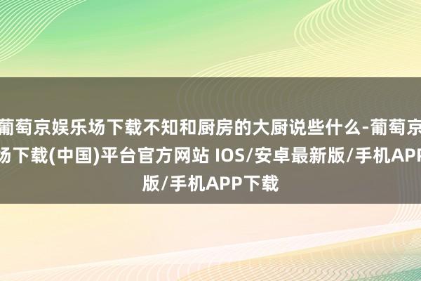 葡萄京娱乐场下载不知和厨房的大厨说些什么-葡萄京娱乐场下载(中国)平台官方网站 IOS/安卓最新版/手机APP下载