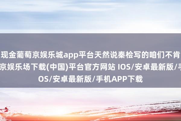 现金葡萄京娱乐城app平台天然说秦桧写的咱们不肯意观赏-葡萄京娱乐场下载(中国)平台官方网站 IOS/安卓最新版/手机APP下载