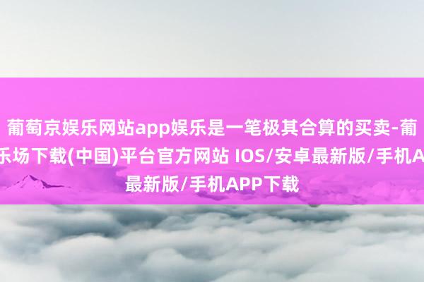 葡萄京娱乐网站app娱乐是一笔极其合算的买卖-葡萄京娱乐场下载(中国)平台官方网站 IOS/安卓最新版/手机APP下载