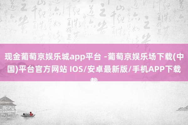 现金葡萄京娱乐城app平台 -葡萄京娱乐场下载(中国)平台官方网站 IOS/安卓最新版/手机APP下载
