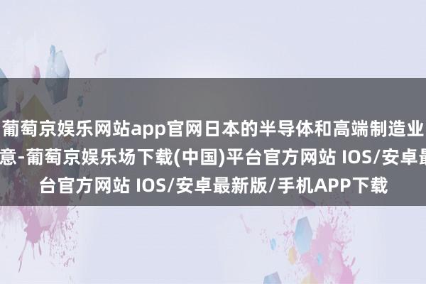 葡萄京娱乐网站app官网日本的半导体和高端制造业立马感到了刺骨的凉意-葡萄京娱乐场下载(中国)平台官方网站 IOS/安卓最新版/手机APP下载