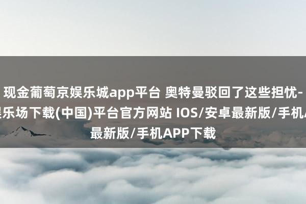 现金葡萄京娱乐城app平台 奥特曼驳回了这些担忧-葡萄京娱乐场下载(中国)平台官方网站 IOS/安卓最新版/手机APP下载