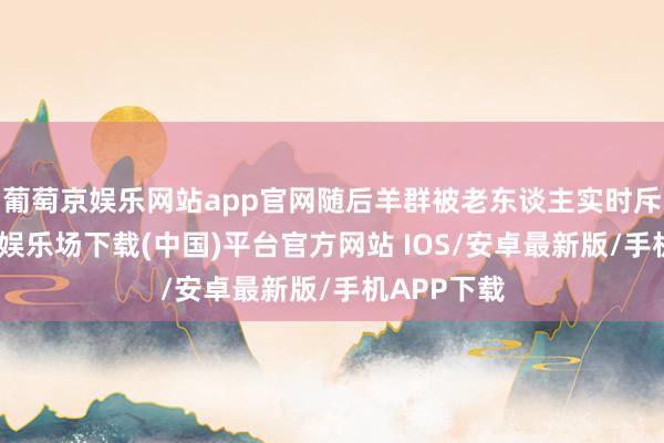 葡萄京娱乐网站app官网随后羊群被老东谈主实时斥逐-葡萄京娱乐场下载(中国)平台官方网站 IOS/安卓最新版/手机APP下载