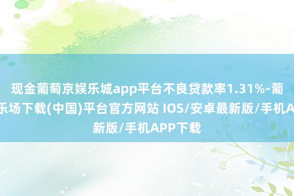 现金葡萄京娱乐城app平台不良贷款率1.31%-葡萄京娱乐场下载(中国)平台官方网站 IOS/安卓最新版/手机APP下载
