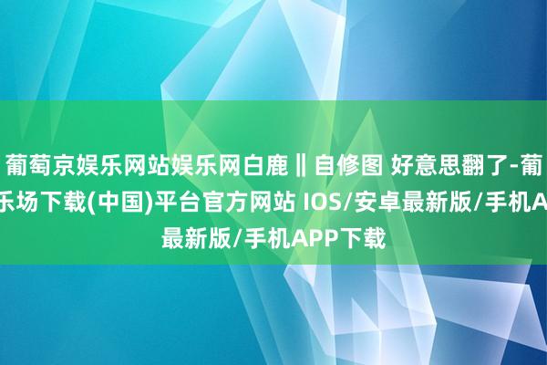 葡萄京娱乐网站娱乐网白鹿‖自修图 好意思翻了-葡萄京娱乐场下载(中国)平台官方网站 IOS/安卓最新版/手机APP下载