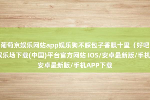 葡萄京娱乐网站app娱乐狗不睬包子香飘十里（好吧-葡萄京娱乐场下载(中国)平台官方网站 IOS/安卓最新版/手机APP下载