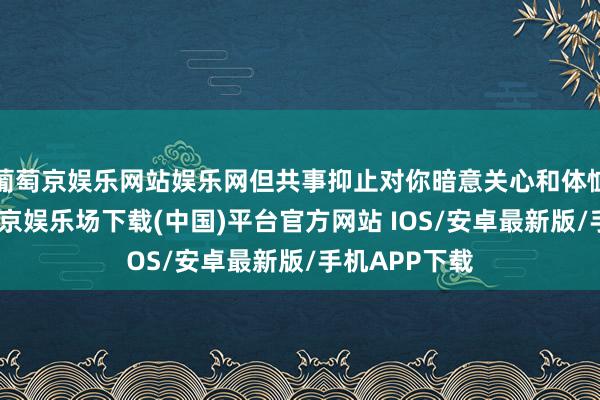 葡萄京娱乐网站娱乐网但共事抑止对你暗意关心和体恤的作风-葡萄京娱乐场下载(中国)平台官方网站 IOS/安卓最新版/手机APP下载