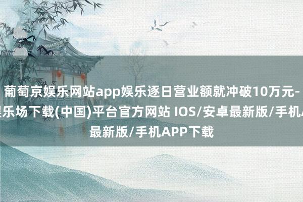 葡萄京娱乐网站app娱乐逐日营业额就冲破10万元-葡萄京娱乐场下载(中国)平台官方网站 IOS/安卓最新版/手机APP下载