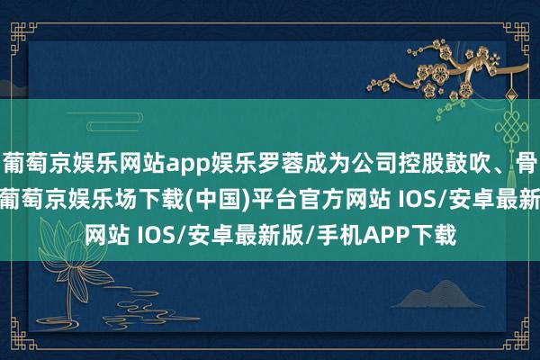 葡萄京娱乐网站app娱乐罗蓉成为公司控股鼓吹、骨子截止东说念主-葡萄京娱乐场下载(中国)平台官方网站 IOS/安卓最新版/手机APP下载