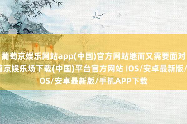 葡萄京娱乐网站app(中国)官方网站继而又需要面对新的高度-葡萄京娱乐场下载(中国)平台官方网站 IOS/安卓最新版/手机APP下载
