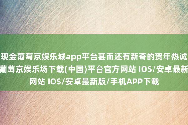 现金葡萄京娱乐城app平台甚而还有新奇的贺年热诚包、红包封面等-葡萄京娱乐场下载(中国)平台官方网站 IOS/安卓最新版/手机APP下载