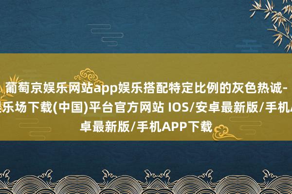 葡萄京娱乐网站app娱乐搭配特定比例的灰色热诚-葡萄京娱乐场下载(中国)平台官方网站 IOS/安卓最新版/手机APP下载