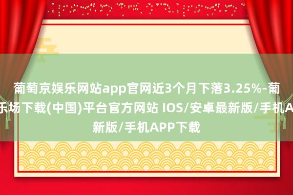 葡萄京娱乐网站app官网近3个月下落3.25%-葡萄京娱乐场下载(中国)平台官方网站 IOS/安卓最新版/手机APP下载
