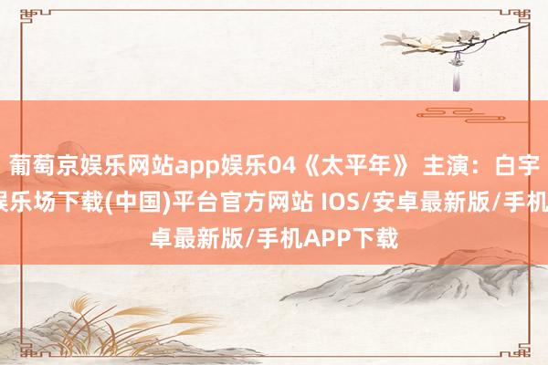 葡萄京娱乐网站app娱乐04《太平年》 主演:白宇-葡萄京娱乐场下载(中国)平台官方网站 IOS/安卓最新版/手机APP下载
