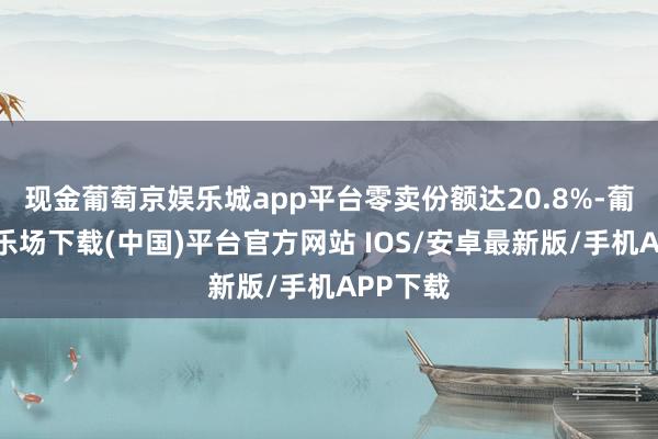现金葡萄京娱乐城app平台零卖份额达20.8%-葡萄京娱乐场下载(中国)平台官方网站 IOS/安卓最新版/手机APP下载