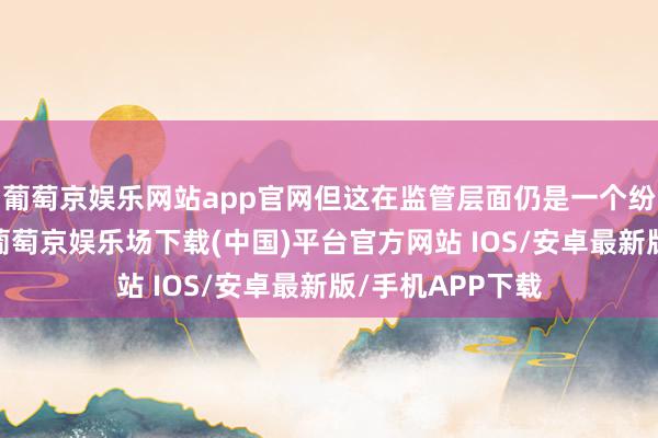 葡萄京娱乐网站app官网但这在监管层面仍是一个纷乱的空缺问题-葡萄京娱乐场下载(中国)平台官方网站 IOS/安卓最新版/手机APP下载