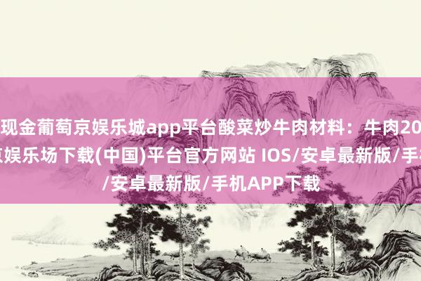 现金葡萄京娱乐城app平台酸菜炒牛肉材料:牛肉200克-葡萄京娱乐场下载(中国)平台官方网站 IOS/安卓最新版/手机APP下载