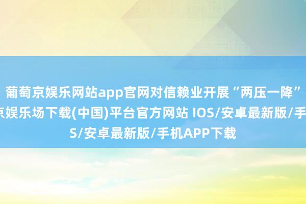 葡萄京娱乐网站app官网对信赖业开展“两压一降”使命-葡萄京娱乐场下载(中国)平台官方网站 IOS/安卓最新版/手机APP下载