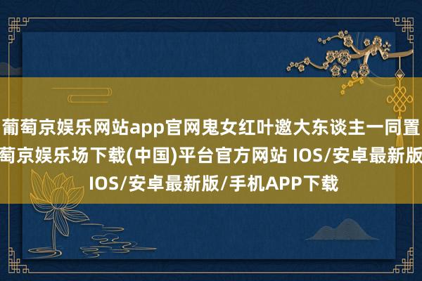 葡萄京娱乐网站app官网鬼女红叶邀大东谈主一同置办新年衣装-葡萄京娱乐场下载(中国)平台官方网站 IOS/安卓最新版/手机APP下载