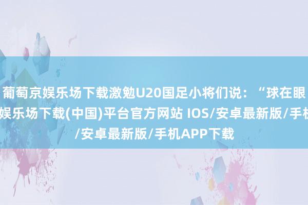 葡萄京娱乐场下载激勉U20国足小将们说:“球在眼下-葡萄京娱乐场下载(中国)平台官方网站 IOS/安卓最新版/手机APP下载