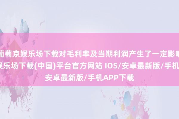 葡萄京娱乐场下载对毛利率及当期利润产生了一定影响-葡萄京娱乐场下载(中国)平台官方网站 IOS/安卓最新版/手机APP下载