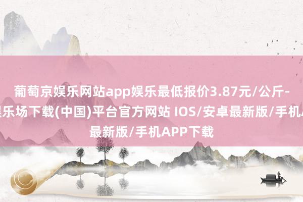 葡萄京娱乐网站app娱乐最低报价3.87元/公斤-葡萄京娱乐场下载(中国)平台官方网站 IOS/安卓最新版/手机APP下载