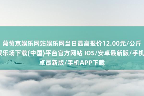 葡萄京娱乐网站娱乐网当日最高报价12.00元/公斤-葡萄京娱乐场下载(中国)平台官方网站 IOS/安卓最新版/手机APP下载