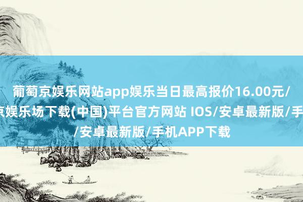 葡萄京娱乐网站app娱乐当日最高报价16.00元/公斤-葡萄京娱乐场下载(中国)平台官方网站 IOS/安卓最新版/手机APP下载