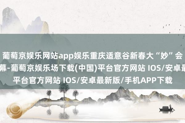 葡萄京娱乐网站app娱乐重庆适意谷新春大“妙”会将于2月15日厚爱启幕-葡萄京娱乐场下载(中国)平台官方网站 IOS/安卓最新版/手机APP下载